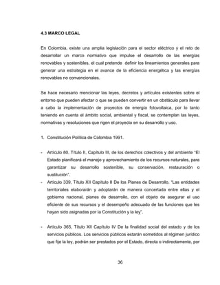 36
4.3 MARCO LEGAL
En Colombia, existe una amplia legislación para el sector eléctrico y el reto de
desarrollar un marco normativo que impulse el desarrollo de las energías
renovables y sostenibles, el cual pretende definir los lineamientos generales para
generar una estrategia en el avance de la eficiencia energética y las energías
renovables no convencionales.
Se hace necesario mencionar las leyes, decretos y artículos existentes sobre el
entorno que pueden afectar o que se pueden convertir en un obstáculo para llevar
a cabo la implementación de proyectos de energía fotovoltaica, por lo tanto
teniendo en cuenta el ámbito social, ambiental y fiscal, se contemplan las leyes,
normativas y resoluciones que rigen el proyecto en su desarrollo y uso.
1. Constitución Política de Colombia 1991.
- Artículo 80, Título II, Capítulo III, de los derechos colectivos y del ambiente “El
Estado planificará el manejo y aprovechamiento de los recursos naturales, para
garantizar su desarrollo sostenible, su conservación, restauración o
sustitución”.
- Artículo 339, Título XII Capítulo II De los Planes de Desarrollo. “Las entidades
territoriales elaborarán y adoptarán de manera concertada entre ellas y el
gobierno nacional, planes de desarrollo, con el objeto de asegurar el uso
eficiente de sus recursos y el desempeño adecuado de las funciones que les
hayan sido asignadas por la Constitución y la ley”.
- Artículo 365, Título XII Capítulo IV De la finalidad social del estado y de los
servicios públicos. Los servicios públicos estarán sometidos al régimen jurídico
que fije la ley, podrán ser prestados por el Estado, directa o indirectamente, por
 