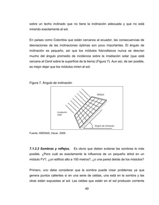 49
sobre un techo inclinado que no tiene la inclinación adecuada y que no está
mirando exactamente al sol.
En países como Colombia que están cercanos al ecuador, las consecuencias de
desviaciones de las inclinaciones óptimas son poco importantes. El ángulo de
inclinación es pequeño, así que los módulos fotovoltaicos nunca se desvían
mucho del ángulo promedio de incidencia sobre la irradiación solar (que está
cercana al Cenit sobre la superficie de la tierra) (Figura 7). Aun así, de ser posible,
es mejor dejar que los módulos miren al sol.
Figura 7. Ángulo de inclinación
Fuente: ARENAS, Oscar. 2009.
7.1.2.2 Sombras y reflejos. Es obvio que deben evitarse las sombras lo más
posible. ¿Pero cuál es exactamente la influencia de un pequeño árbol en un
módulo FV?, ¿un edificio alto a 100 metros?, ¿o una pared detrás de los módulos?
Primero, uno debe considerar que la sombra puede crear problemas ya que
genera puntos calientes si en una serie de celdas, una está en la sombra y las
otras están expuestas al sol. Las celdas que están en el sol producen corriente
 
