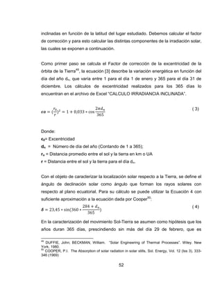 52
inclinadas en función de la latitud del lugar estudiado. Debemos calcular el factor
de corrección y para esto calcular las distintas componentes de la irradiación solar,
las cuales se exponen a continuación.
Como primer paso se calcula el Factor de corrección de la excentricidad de la
órbita de la Tierra49
, la ecuación [3] describe la variación energética en función del
día del año dn, que varía entre 1 para el día 1 de enero y 365 para el día 31 de
diciembre. Los cálculos de excentricidad realizados para los 365 días lo
encuentran en el archivo de Excel “CALCULO IRRADIANCIA INCLINADA”.
( 3)
Donde:
ϵ0= Excentricidad
dn = Número de día del año (Contando de 1 a 365);
ro = Distancia promedio entre el sol y la tierra en km o UA
r = Distancia entre el sol y la tierra para el día dn.
Con el objeto de caracterizar la localización solar respecto a la Tierra, se define el
ángulo de declinación solar como ángulo que forman los rayos solares con
respecto al plano ecuatorial. Para su cálculo se puede utilizar la Ecuación 4 con
suficiente aproximación a la ecuación dada por Cooper50
:
( 4)
En la caracterización del movimiento Sol-Tierra se asumen como hipótesis que los
años duran 365 días, prescindiendo sin más del día 29 de febrero, que es
49
DUFFIE, John; BECKMAN, William. “Solar Engineering of Thermal Processes”. Wiley. New
York, 1980.
50
COOPER, P.I. The Absorption of solar radiation in solar stills, Sol. Energy, Vol. 12 (Iss 3), 333-
346 (1969)
 