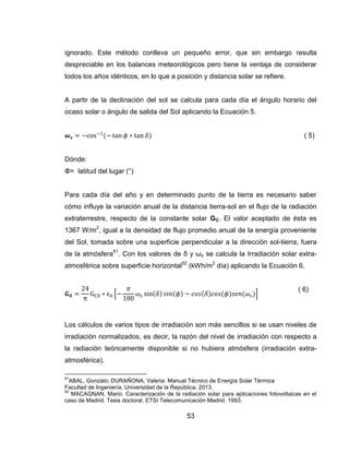 53
ignorado. Este método conlleva un pequeño error, que sin embargo resulta
despreciable en los balances meteorológicos pero tiene la ventaja de considerar
todos los años idénticos, en lo que a posición y distancia solar se refiere.
A partir de la declinación del sol se calcula para cada día el ángulo horario del
ocaso solar o ángulo de salida del Sol aplicando la Ecuación 5.
( 5)
Dónde:
Φ= latitud del lugar (°)
Para cada día del año y en determinado punto de la tierra es necesario saber
cómo influye la variación anual de la distancia tierra-sol en el flujo de la radiación
extraterrestre, respecto de la constante solar GC. El valor aceptado de ésta es
1367 W/m2
, igual a la densidad de flujo promedio anual de la energía proveniente
del Sol, tomada sobre una superficie perpendicular a la dirección sol-tierra, fuera
de la atmósfera51
. Con los valores de δ y ωs se calcula la Irradiación solar extra-
atmosférica sobre superficie horizontal52
(kWh/m2
día) aplicando la Ecuación 6.
* +
( 6)
Los cálculos de varios tipos de irradiación son más sencillos si se usan niveles de
irradiación normalizados, es decir, la razón del nivel de irradiación con respecto a
la radiación teóricamente disponible si no hubiera atmósfera (irradiación extra-
atmosférica).
51
ABAL, Gonzalo; DURAÑONA, Valeria. Manual Técnico de Energía Solar Térmica
Facultad de Ingeniería, Universidad de la República. 2013.
52
MACAGNAN, Mario. Caracterización de la radiación solar para aplicaciones fotovoltaicas en el
caso de Madrid. Tesis doctoral. ETSI Telecomunicación Madrid. 1993.
 