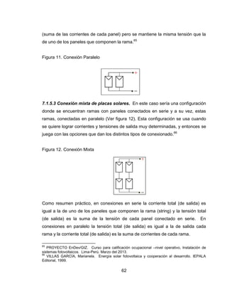 62
(suma de las corrientes de cada panel) pero se mantiene la misma tensión que la
de uno de los paneles que componen la rama.65
Figura 11. Conexión Paralelo
7.1.5.3 Conexión mixta de placas solares. En este caso sería una configuración
donde se encuentran ramas con paneles conectados en serie y a su vez, estas
ramas, conectadas en paralelo (Ver figura 12). Esta configuración se usa cuando
se quiere lograr corrientes y tensiones de salida muy determinadas, y entonces se
juega con las opciones que dan los distintos tipos de conexionado.66
Figura 12. Conexión Mixta
Como resumen práctico, en conexiones en serie la corriente total (de salida) es
igual a la de uno de los paneles que componen la rama (string) y la tensión total
(de salida) es la suma de la tensión de cada panel conectado en serie. En
conexiones en paralelo la tensión total (de salida) es igual a la de salida cada
rama y la corriente total (de salida) es la suma de corrientes de cada rama.
65
PROYECTO EnDev/GIZ. Curso para calificación ocupacional –nivel operativo, Instalación de
sistemas fotovoltaicos. Lima-Perú. Marzo del 2013.
66
VILLAS GARCÍA, Marianela. Energía solar fotovoltaica y cooperación al desarrollo. IEPALA
Editorial, 1999.
 