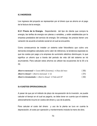 73
8.3 INGRESOS
Los ingresos del proyecto se representan por el dinero que se ahorra en el pago
de la factura de la energía.
8.3.1 Precio de la Energía. Dependiendo del tipo de cliente que compra la
energía, las tarifas de energía son planas o variables, y están establecidas por la
empresa prestadora del servicio de energía. Sin embargo, los precios tienen una
variación de acuerdo al estrato social en el cual se encuentre.
Como consecuencia de instalar un sistema solar fotovoltaico que cubra una
demanda energética calculada como valor de referencia, la tendencia esperada es
que los costos por pago a la empresa de suministro eléctrico disminuyan, lo que
significa un ahorro que a través del periodo de vida útil del sistema se irá
acumulando. Para calcular estos ahorros se utilizan las ecuaciones de la 30 a la
32.
( 30)
( 31)
( 32)
8.4 GASTOS OPERACIONALES
A pesar de que por el método de plazo de recuperación de la inversión, se puede
calcular el tiempo en el cual se pagaría, se debe tener en cuenta que el sistema
adicionalmente incurre en costos del dinero y uso de la planta.
Para calcular el costo del dinero y uso de la planta se tuvo en cuenta la
depreciación, el costo por operación y mantenimiento incluido la mano de obra.
 