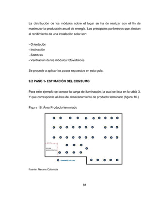 81
La distribución de los módulos sobre el lugar se ha de realizar con el fin de
maximizar la producción anual de energía. Los principales parámetros que afectan
al rendimiento de una instalación solar son:
- Orientación
- Inclinación
- Sombras
- Ventilación de los módulos fotovoltaicos
Se procede a aplicar los pasos expuestos en esta guía.
9.2 PASO 1- ESTIMACIÓN DEL CONSUMO
Para este ejemplo se conoce la carga de iluminación, la cual se lista en la tabla 3.
Y que corresponde al área de almacenamiento de producto terminado (figura 16.)
Figura 16. Área Producto terminado
Fuente: Nexans Colombia
 