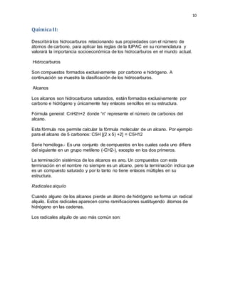 10
QuímicaII:
Describirá los hidrocarburos relacionando sus propiedades con el número de
átomos de carbono, para aplicar las reglas de la IUPAC en su nomenclatura y
valorará la importancia socioeconómica de los hidrocarburos en el mundo actual.
Hidrocarburos
Son compuestos formados exclusivamente por carbono e hidrógeno. A
continuación se muestra la clasificación de los hidrocarburos.
Alcanos
Los alcanos son hidrocarburos saturados, están formados exclusivamente por
carbono e hidrógeno y únicamente hay enlaces sencillos en su estructura.
Fórmula general: CnH2n+2 donde “n” represente el número de carbonos del
alcano.
Esta fórmula nos permite calcular la fórmula molecular de un alcano. Por ejemplo
para el alcano de 5 carbonos: C5H [(2 x 5) +2] = C5H12
Serie homóloga.- Es una conjunto de compuestos en los cuales cada uno difiere
del siguiente en un grupo metileno (-CH2-), excepto en los dos primeros.
La terminación sistémica de los alcanos es ano. Un compuestos con esta
terminación en el nombre no siempre es un alcano, pero la terminación indica que
es un compuesto saturado y por lo tanto no tiene enlaces múltiples en su
estructura.
Radicales alquilo
Cuando alguno de los alcanos pierde un átomo de hidrógeno se forma un radical
alquilo. Estos radicales aparecen como ramificaciones sustituyendo átomos de
hidrógeno en las cadenas.
Los radicales alquilo de uso más común son:
 