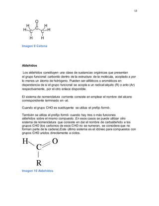 13
Imagen 9 Cetona
Aldehídos
Los aldehídos constituyen una clase de sustancias orgánicas que presentan
el grupo funcional carbonilo dentro de la estructura de la molécula, acoplado a por
lo menos un átomo de hidrógeno. Pueden ser alifáticos o aromáticos en
dependencia de si el grupo funcional se acopla a un radical alquilo (R) o arilo (Ar)
respectivamente, por el otro enlace disponible.
El sistema de nomenclatura corriente consiste en emplear el nombre del alcano
correspondiente terminado en -al.
Cuando el grupo CHO es sustituyente se utiliza el prefijo formil-.
También se utiliza el prefijo formil- cuando hay tres o más funciones
aldehídos sobre el mismo compuesto .En esos casos se puede utilizar otro
sistema de nomenclatura que consiste en dar el nombre de carbaldehído a los
grupos CHO (los carbonos de esos CHO no se numeran, se considera que no
forman parte de la cadena).Este último sistema es el idóneo para compuestos con
grupos CHO unidos directamente a ciclos.
Imagen 10 Aldehídos
 