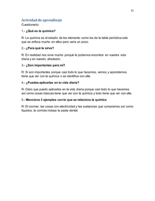 15
Actividad de aprendizaje
Cuestionario:
1.- ¿Qué es la química?
R: La química es el estudio de los elemento como los de la tabla periódica solo
que se enfoca mucho en ellos pero varia un poco.
2.- ¿Para qué te sirve?
R: En realidad nos sirve mucho porqué la podemos encontrar en nuestra vida
diaria y en nuestro alrededor.
3.- ¿Son importantes para mí?
R: Si son importantes porque casi todo lo que hacemos, vemos y aprendemos
tiene que ver con la química o se identifica con ella.
4.- ¿Puedes aplicarlas en tu vida diaria?
R: Claro que puedo aplicarlos en la vida diaria porque casi todo lo que hacemos
así como cosas básicas tiene que ver con la química y todo tiene que ver con ella.
5.- Menciona 3 ejemplos con lo que se relaciona la química
R: El cocinar, las cosas con electricidad y las sustancias que compramos así como
líquidos, la comida inclusa la pasta dental.
 