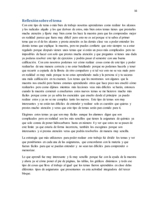 16
Reflexiónsobre el tema
Con este tipo de tema o más bien de trabajo nosotras aprendemos como realizar los alcanos
y los radicales alquilo y los que derivan de estos, más bien estos temas tienes que prestarles
mucha atención y fijarte muy bien como los hace la maestra para que los comprendas mejor
en realidad parece que fuera muy difícil pero esto no es así porque si te sabes el primer
tema que es el de los alcanos y presta atención es las demás clase vas a poder entender los
demás temas que explique la maestra, pero no puedes confiarte que esto siempre va a estar
regalado porque después vienen unos temas que si están un poco más complicados pero no
imposibles de hacer con solo que prestes mucha atención y que preguntes si tienes una duda
ya podaras resolver este tipi de ejercicios y podrás pasar el semestre con una buena
calificación. Con esto nosotros podemos ver cómo realizar cosas como de este tipo y poder
realizarlas de una manera correcta y no estar batallando porque no podemos hacerla y tener
que recurrir a copiarla de la libreta de otro compañero y si tal vez esto no se vea malo pero
en realidad es muy malo porque tu no estas aprendiendo nada y la persona si y tu sacaras
una mala calificación en tu examen. Los temas que les mostramos son algunos que la
maestra nos enseñó pero hemos estamos aprendiendo otros que hace poco nos enseñó cómo
realizarlos pero como dijimos mientras más lecciones veas más difíciles se harán, entonces
cuando la maestra comenzó a enseñarnos estos nuevos temas se me hicieron mucho más
fáciles porque como yo ya sabía los esenciales que enseño desde el principio ya puedo
realizar estos y ya no se me complica tanto los nuevos. Este tipo de temas son muy
interesantes y no están tan difíciles de entender y realizar solo es cuestión que quieras y
prestes mucho atención y veras que este tipo de temas serán pan comido para ti.
Elegimos estos temas ya que son muy fáciles aunque los alumnos digan que son
complicados pero en realidad son los más sencillos que tienen la asignatura de química ya
que solo consta de poner hidrocarburos hasta en número 4 y ver que estos no se pasen de
este límite ya que estaría de forma incorrecta, también los escogimos porque son
interesantes y si prestas atención veras que podrás resolverlos de manera muy sencilla.
La estrategia que más utilizamos para poder realizar este trabajo fui dividir los temas y ver
que pondríamos en cada una de las asignaturas, que concordaran con la materia y que
fueran fáciles para que se puedan entender y no sean tan difíciles para comprender o
memorizar.
Lo que aprendí fue muy interesante y fu muy sencillo porque fue con la ayuda de la maestra
y ahora ya sé cómo poner el pie de páginas, las tablas, los gráficos dinámicos y todo ese
tipo de cosas que lleva el trabajo al igual que los temas fueron aprendidos en clase delas
diferentes tipos de asignaturas que presentamos en esta actividad integradora del tercer
bloque.
 