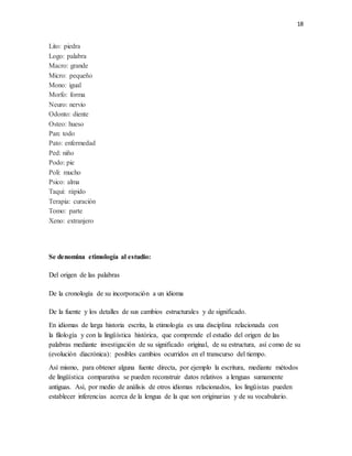 18
Lito: piedra
Logo: palabra
Macro: grande
Micro: pequeño
Mono: igual
Morfo: forma
Neuro: nervio
Odonto: diente
Osteo: hueso
Pan: todo
Pato: enfermedad
Ped: niño
Podo: pie
Poli: mucho
Psico: alma
Taqui: rápido
Terapia: curación
Tomo: parte
Xeno: extranjero
Se denomina etimología al estudio:
Del origen de las palabras
De la cronología de su incorporación a un idioma
De la fuente y los detalles de sus cambios estructurales y de significado.
En idiomas de larga historia escrita, la etimología es una disciplina relacionada con
la filología y con la lingüística histórica, que comprende el estudio del origen de las
palabras mediante investigación de su significado original, de su estructura, así como de su
(evolución diacrónica): posibles cambios ocurridos en el transcurso del tiempo.
Así mismo, para obtener alguna fuente directa, por ejemplo la escritura, mediante métodos
de lingüística comparativa se pueden reconstruir datos relativos a lenguas sumamente
antiguas. Así, por medio de análisis de otros idiomas relacionados, los lingüistas pueden
establecer inferencias acerca de la lengua de la que son originarias y de su vocabulario.
 