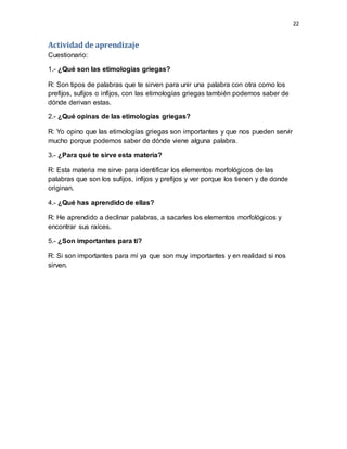 22
Actividad de aprendizaje
Cuestionario:
1.- ¿Qué son las etimologías griegas?
R: Son tipos de palabras que te sirven para unir una palabra con otra como los
prefijos, sufijos o infijos, con las etimologías griegas también podemos saber de
dónde derivan estas.
2.- ¿Qué opinas de las etimologías griegas?
R: Yo opino que las etimologías griegas son importantes y que nos pueden servir
mucho porque podemos saber de dónde viene alguna palabra.
3.- ¿Para qué te sirve esta materia?
R: Esta materia me sirve para identificar los elementos morfológicos de las
palabras que son los sufijos, infijos y prefijos y ver porque los tienen y de donde
originan.
4.- ¿Qué has aprendido de ellas?
R: He aprendido a declinar palabras, a sacarles los elementos morfológicos y
encontrar sus raíces.
5.- ¿Son importantes para ti?
R: Si son importantes para mí ya que son muy importantes y en realidad si nos
sirven.
 