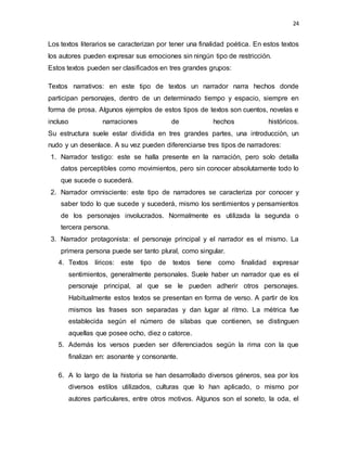 24
Los textos literarios se caracterizan por tener una finalidad poética. En estos textos
los autores pueden expresar sus emociones sin ningún tipo de restricción.
Estos textos pueden ser clasificados en tres grandes grupos:
Textos narrativos: en este tipo de textos un narrador narra hechos donde
participan personajes, dentro de un determinado tiempo y espacio, siempre en
forma de prosa. Algunos ejemplos de estos tipos de textos son cuentos, novelas e
incluso narraciones de hechos históricos.
Su estructura suele estar dividida en tres grandes partes, una introducción, un
nudo y un desenlace. A su vez pueden diferenciarse tres tipos de narradores:
1. Narrador testigo: este se halla presente en la narración, pero solo detalla
datos perceptibles como movimientos, pero sin conocer absolutamente todo lo
que sucede o sucederá.
2. Narrador omnisciente: este tipo de narradores se caracteriza por conocer y
saber todo lo que sucede y sucederá, mismo los sentimientos y pensamientos
de los personajes involucrados. Normalmente es utilizada la segunda o
tercera persona.
3. Narrador protagonista: el personaje principal y el narrador es el mismo. La
primera persona puede ser tanto plural, como singular.
4. Textos líricos: este tipo de textos tiene como finalidad expresar
sentimientos, generalmente personales. Suele haber un narrador que es el
personaje principal, al que se le pueden adherir otros personajes.
Habitualmente estos textos se presentan en forma de verso. A partir de los
mismos las frases son separadas y dan lugar al ritmo. La métrica fue
establecida según el número de silabas que contienen, se distinguen
aquellas que posee ocho, diez o catorce.
5. Además los versos pueden ser diferenciados según la rima con la que
finalizan en: asonante y consonante.
6. A lo largo de la historia se han desarrollado diversos géneros, sea por los
diversos estilos utilizados, culturas que lo han aplicado, o mismo por
autores particulares, entre otros motivos. Algunos son el soneto, la oda, el
 