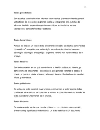 27
Textos periodísticos:
Son aquellos cuya finalidad es informar sobre hechos y temas de interés general.
Estos textos se recogen en la prensa escrita y en la prensa oral. Además de
informar, también se permiten opiniones o críticas sobre ciertos hechos,
valoraciones, comportamientos y actitudes.
Textos humanísticos:
Aunque se trata de un tipo de texto difícilmente definible, se clasifica como "textos
humanísticos" a aquellos que tratan algún aspecto de las ciencias humanas:
psicología, sociología, antropología. El género literario más representativo es el
ensayo.
Textos literarios:
Son todos aquellos en los que se manifiesta la función poética y/o literaria, ya
como elemento fundamental o secundario. Son géneros literarios la poesía, la
novela, el cuento o relato, el teatro y el ensayo literario. Se clasifican en narrativo,
líricos, y dramáticos.
Textos publicitarios:
Es un tipo de texto especial, cuya función es convencer al lector acerca de las
cualidades de un artículo de consumo, e incitarlo al consumo de dicho artículo. El
texto publicitario fundamental es el anuncio.
Textos históricos:
Es un documento escrito que permite obtener un conocimiento más completo,
diversificado y significativo de la historia. Un texto histórico es un documento
 