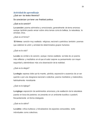 29
Actividad de aprendizaje
¿Qué son los textos literarios?
Se caracterizan por tener una finalidad poética.
¿Qué es la canción?
La canción: poema admirativo y emocionado, generalmente de tema amoroso
aunque también puede versar sobre otros temas como la belleza, la naturaleza, la
amistad, Dios.
¿Qué es el himno?
El himno: canción muy exaltada: religiosa, nacional o patriótica; también: poemas
que celebran la unión y amistad de determinados grupos humanos
¿Qué es la oda?
La oda: es similar a la canción, aunque menos exaltada; se trata de un poema
más reflexivo y meditativo en el que el autor expone su pensamiento con mayor
seguridad y ateniéndose más a la observación de la realidad.
¿Qué es la elegía?
La elegía: expresa dolor por la muerte, pérdida, separación o ausencia de un ser
querido o por una desgracia nacional o colectiva; poema meditativo y melancólico,
habitualmente moralizante
¿Qué es la égloga?
La égloga: exposición de sentimientos amorosos y de exaltación de la naturaleza
puesta en boca de pastores; se presenta en un ambiente bucólico o pastoril,
frecuentemente en forma dialogada
¿Qué es la sátira?
La sátira: crítica burlesca y ridiculizadora de aspectos censurables, tanto
individuales como colectivos.
 