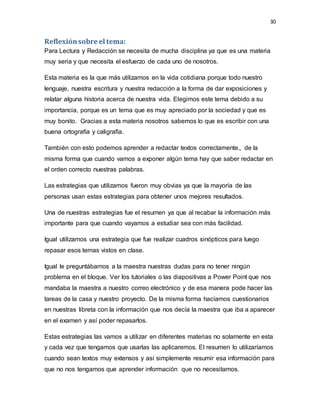 30
Reflexiónsobre el tema:
Para Lectura y Redacción se necesita de mucha disciplina ya que es una materia
muy seria y que necesita el esfuerzo de cada uno de nosotros.
Esta materia es la que más utilizamos en la vida cotidiana porque todo nuestro
lenguaje, nuestra escritura y nuestra redacción a la forma de dar exposiciones y
relatar alguna historia acerca de nuestra vida. Elegimos este tema debido a su
importancia, porque es un tema que es muy apreciado por la sociedad y que es
muy bonito. Gracias a esta materia nosotros sabemos lo que es escribir con una
buena ortografía y caligrafía.
También con esto podemos aprender a redactar textos correctamente,, de la
misma forma que cuando vamos a exponer algún tema hay que saber redactar en
el orden correcto nuestras palabras.
Las estrategias que utilizamos fueron muy obvias ya que la mayoría de las
personas usan estas estrategias para obtener unos mejores resultados.
Una de nuestras estrategias fue el resumen ya que al recabar la información más
importante para que cuando vayamos a estudiar sea con más facilidad.
Igual utilizamos una estrategia que fue realizar cuadros sinópticos para luego
repasar esos temas vistos en clase.
Igual le preguntábamos a la maestra nuestras dudas para no tener ningún
problema en el bloque. Ver los tutoriales o las diapositivas a Power Point que nos
mandaba la maestra a nuestro correo electrónico y de esa manera pode hacer las
tareas de la casa y nuestro proyecto. De la misma forma hacíamos cuestionarios
en nuestras libreta con la información que nos decía la maestra que iba a aparecer
en el examen y así poder repasarlos.
Estas estrategias las vamos a utilizar en diferentes materias no solamente en esta
y cada vez que tengamos que usarlas las aplicaremos. El resumen lo utilizaríamos
cuando sean textos muy extensos y así simplemente resumir esa información para
que no nos tengamos que aprender información que no necesitamos.
 