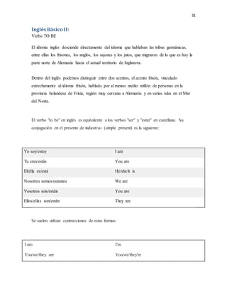 31
Inglés Básico II:
Verbo TO BE
El idioma inglés desciende directamente del idioma que hablaban las tribus germánicas,
entre ellas los frisones, los anglos, los sajones y los jutos, que migraron de lo que es hoy la
parte norte de Alemania hacia el actual territorio de Inglaterra.
Dentro del inglés podemos distinguir entre dos acentos, el acento frisón, vinculado
estrechamente al idioma frisón, hablado por al menos medio millón de personas en la
provincia holandesa de Frisia, región muy cercana a Alemania y en varias islas en el Mar
del Norte.
El verbo "to be" en inglés es equivalente a los verbos "ser" y "estar" en castellano. Su
conjugación en el presente de indicativo (simple present) es la siguiente:
Yo soy/estoy I am
Tu eres/estás You are
El/ella es/está He/she/it is
Nosotros somos/estamos We are
Vosotros sois/estáis You are
Ellos/ellas son/están They are
Se suelen utilizar contracciones de estas formas:
I am I'm
You/we/they are You/we/they're
 