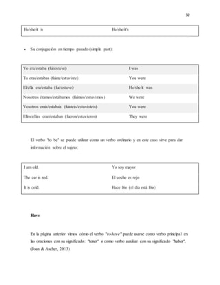 32
He/she/it is He/she/it's
 Su conjugación en tiempo pasado (simple past):
Yo era/estaba (fui/estuve) I was
Tu eras/estabas (fuiste/estuviste) You were
El/ella era/estaba (fue/estuvo) He/she/it was
Nosotros éramos/estábamos (fuimos/estuvimos) We were
Vosotros erais/estabais (fuisteis/estuvisteis) You were
Ellos/ellas eran/estaban (fueron/estuvieron) They were
El verbo "to be" se puede utilizar como un verbo ordinario y en este caso sirve para dar
información sobre el sujeto:
I am old. Yo soy mayor
The car is red. El coche es rojo
It is cold. Hace frio (el día está frio)
Have
En la página anterior vimos cómo el verbo "to have" puede usarse como verbo principal en
las oraciones con su significado: "tener" o como verbo auxiliar con su significado "haber".
(Joan & Ascher, 2013)
 
