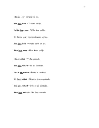 33
I have a son = Yo tengo un hijo.
You have a son = Tú tienes un hijo.
He/She has a son = Él/Ella tiene un hijo.
We have a son = Nosotros tenemos un hijo.
You have a son = Ustedes tienen un hijo.
They have a son = Ellos tienen un hijo.
I have walked = Yo he caminado.
You have walked = Tú has caminado.
He/she has walked = Él/ella ha caminado.
We have walked = Nosotros hemos caminado.
You have walked = Ustedes han caminado.
They have walked = Ellos han caminado.
 