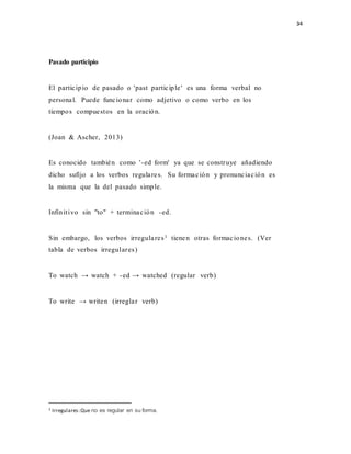 34
Pasado participio
El participio de pasado o 'past participle' es una forma verbal no
personal. Puede funcionar como adjetivo o como verbo en los
tiempos compuestos en la oración.
(Joan & Ascher, 2013)
Es conocido también como '-ed form' ya que se construye añadiendo
dicho sufijo a los verbos regulares. Su formación y pronunciación es
la misma que la del pasado simple.
Infinitivo sin "to" + terminación -ed.
Sin embargo, los verbos irregulares1 tienen otras formaciones. (Ver
tabla de verbos irregulares)
To watch → watch + -ed → watched (regular verb)
To write → writen (irreglar verb)
1 Irregulares:Que no es regular en su forma.
 