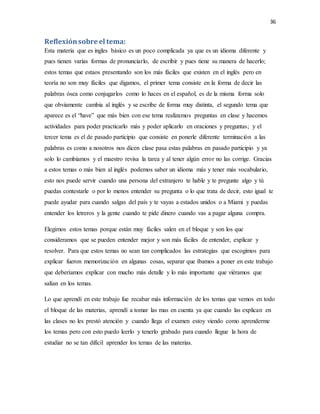 36
Reflexiónsobre el tema:
Esta materia que es ingles básico es un poco complicada ya que es un idioma diferente y
pues tienen varias formas de pronunciarlo, de escribir y pues tiene su manera de hacerlo;
estos temas que estaos presentando son los más fáciles que existen en el inglés pero en
teoría no son muy fáciles que digamos, el primer tema consiste en la forma de decir las
palabras ósea como conjugarlos como lo haces en el español, es de la misma forma solo
que obviamente cambia al inglés y se escribe de forma muy distinta, el segundo tema que
aparece es el “have” que más bien con ese tema realizamos preguntas en clase y hacemos
actividades para poder practicarlo más y poder aplicarlo en oraciones y preguntas; y el
tercer tema es el de pasado participio que consiste en ponerle diferente terminación a las
palabras es como a nosotros nos dicen clase pasa estas palabras en pasado participio y ya
solo lo cambiamos y el maestro revisa la tarea y al tener algún error no las corrige. Gracias
a estos temas o más bien al inglés podemos saber un idioma más y tener más vocabulario,
esto nos puede servir cuando una persona del extranjero te hable y te pregunte algo y tú
puedas contestarle o por lo menos entender su pregunta o lo que trata de decir, esto igual te
puede ayudar para cuando salgas del país y te vayas a estados unidos o a Miami y puedas
entender los letreros y la gente cuando te pide dinero cuando vas a pagar alguna compra.
Elegimos estos temas porque están muy fáciles salen en el bloque y son los que
consideramos que se pueden entender mejor y son más fáciles de entender, explicar y
resolver. Para que estos temas no sean tan complicados las estrategias que escogimos para
explicar fueron memorización en algunas cosas, separar que íbamos a poner en este trabajo
que deberíamos explicar con mucho más detalle y lo más importante que viéramos que
salían en los temas.
Lo que aprendí en este trabajo fue recabar más información de los temas que vemos en todo
el bloque de las materias, aprendí a tomar las mas en cuenta ya que cuando las explican en
las clases no les prestó atención y cuando llega el examen estoy viendo como aprenderme
los temas pero con esto puedo leerlo y tenerlo grabado para cuando llegue la hora de
estudiar no se tan difícil aprender los temas de las materias.
 