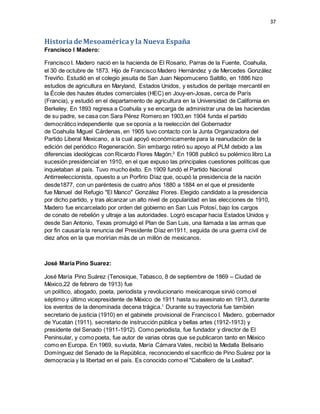 37
Historiade Mesoaméricay la Nueva España
Francisco I Madero:
Francisco I. Madero nació en la hacienda de El Rosario, Parras de la Fuente, Coahuila,
el 30 de octubre de 1873. Hijo de Francisco Madero Hernández y de Mercedes González
Treviño. Estudió en el colegio jesuita de San Juan Nepomuceno Saltillo, en 1886 hizo
estudios de agricultura en Maryland, Estados Unidos, y estudios de peritaje mercantil en
la École des hautes études comerciales (HEC) en Jouy-en-Josas, cerca de París
(Francia), y estudió en el departamento de agricultura en la Universidad de California en
Berkeley. En 1893 regresa a Coahuila y se encarga de administrar una de las haciendas
de su padre, se casa con Sara Pérez Romero en 1903,en 1904 funda el partido
democrático independiente que se oponía a la reelección del Gobernador
de Coahuila Miguel Cárdenas, en 1905 tuvo contacto con la Junta Organizadora del
Partido Liberal Mexicano, a la cual apoyó económicamente para la reanudación de la
edición del periódico Regeneración. Sin embargo retiró su apoyo al PLM debido a las
diferencias ideológicas con Ricardo Flores Magón;3
En 1908 publicó su polémico libro La
sucesión presidencial en 1910, en el que expuso las principales cuestiones políticas que
inquietaban al país. Tuvo mucho éxito. En 1909 fundó el Partido Nacional
Antirreeleccionista, opuesto a un Porfirio Díaz que, ocupó la presidencia de la nación
desde1877, con un paréntesis de cuatro años 1880 a 1884 en el que el presidente
fue Manuel del Refugio "El Manco" González Flores. Elegido candidato a la presidencia
por dicho partido, y tras alcanzar un alto nivel de popularidad en las elecciones de 1910,
Madero fue encarcelado por orden del gobierno en San Luis Potosí, bajo los cargos
de conato de rebelión y ultraje a las autoridades. Logró escapar hacia Estados Unidos y
desde San Antonio, Texas promulgó el Plan de San Luis, una llamada a las armas que
por fin causaría la renuncia del Presidente Díaz en1911, seguida de una guerra civil de
diez años en la que morirían más de un millón de mexicanos.
José María Pino Suarez:
José María Pino Suárez (Tenosique, Tabasco, 8 de septiembre de 1869 – Ciudad de
México,22 de febrero de 1913) fue
un político, abogado, poeta, periodista y revolucionario mexicanoque sirvió como el
séptimo y último vicepresidente de México de 1911 hasta su asesinato en 1913, durante
los eventos de la denominada decena trágica.1
Durante su trayectoria fue también
secretario de justicia (1910) en el gabinete provisional de Francisco I. Madero, gobernador
de Yucatán (1911), secretario de instrucción pública y bellas artes (1912-1913) y
presidente del Senado (1911-1912). Como periodista, fue fundador y director de El
Peninsular, y como poeta, fue autor de varias obras que se publicaron tanto en México
como en Europa. En 1969, su viuda, María Cámara Vales, recibió la Medalla Belisario
Domínguez del Senado de la República, reconociendo el sacrificio de Pino Suárez por la
democracia y la libertad en el país. Es conocido como el "Caballero de la Lealtad".
 