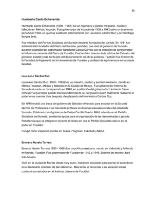38
Humberto Canto Echeverría:
Humberto Canto Echeverría (1896 - 1967) fue un ingeniero y político mexicano, nacido y
fallecido en Mérida, Yucatán. Fue gobernador de Yucatán de 1938 a 1942 salvo un brevísimo
periodo en 1940, en que fue sustituido interinamente por Laureano CardozRuz y por Santiago
Burgos Brito.
Fue miembro del Partido Socialista del Sureste desde la fundación del partido. En 1931 fue
administrador fundador del Diario del Sureste, periódico que creó el gobierno de Yucatán
durante la gestión del gobernador Bartolomé García Correa, con la intención de contrarrestar
la influencia creciente del Diario de Yucatán. Fue también director de la oficina del Catastro del
gobierno estatal y más tarde jefe del departamento de obras públicas. También fue director de
la Facultad de Ingeniería de la Universidad de Yucatán y profesor de Agrimensura en la propia
facultad.
Laureano Cardoz Ruz:
Laureano CardozRuz (1900 - 1985) fue un maestro, político y escritor mexicano, nacido en
Mérida, Yucatán, México y fallecido en la Ciudad de México. Fue gobernador interino de
Yucatán durante un corto periodo en 1940, en sustitución del gobernador Humberto Canto
Echeverría que había pedido licencia indefinida de su cargo pero quien finalmente reasumió el
poder unos cuantos días después, desplazando del interinato a Cardoz Ruz.
En 1915 recibió una beca del gobierno de Salvador Alvarado para estudiar en la Escuela
Normal de Profesores. Fue más tarde profesor en diversas escuelas rurales del estado de
Yucatán. Colaboró con el gobierno de Felipe Carrillo Puerto. Militó además en el Partido
Socialista del Sureste, prestando ayuda para la organización de las denominadas Ligas de
Resistencia que se integraron durante el tiempo en que el Partido Socialista estuvo en el
poder en Yucatán.
Fungió como inspector escolar en Tekax, Progreso, Tixkokob y Motul.
Ernesto Novelo Torres:
Ernesto Novelo Torres (1895 - 1968) fue un político mexicano, nacido en Valladolid y fallecido
en Mérida, Yucatán. Fue gobernador de Yucatán de 1942 a 1946. Sobrino del escritor José
Inés Novelo.
Vivió en la ciudad de Mérida desde muy joven, habiendo estudiado para ejercer el sacerdocio
en el Seminario Conciliar de San Ildefonso. Más tarde, al renunciar a su vocación inicial,
continuó sus estudios en el Instituto Literario de Yucatán.
 