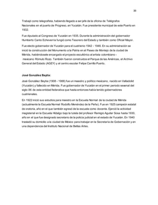 39
Trabajó como telegrafista, habiendo llegado a ser jefe de la oficina de Telégrafos
Nacionales en el puerto de Progreso, en Yucatán. Fue presidente municipal de este Puerto en
1932.
Fue diputado al Congreso de Yucatán en 1935. Durante la administración del gobernador
Humberto Canto Echeverría fungió como Tesorero del Estado y también como Oficial Mayor.
Fue electo gobernador de Yucatán para el cuatrienio 1942 - 1946. En su administración se
inició la construcción del Monumento a la Patria en el Paseo de Montejo de la ciudad de
Mérida, habiéndosele encargado el proyecto escultórico al artista colombiano -
mexicano Rómulo Rozo. También fueron construidos el Parque de las Américas, el Archivo
General del Estado (AGEY) y el centro escolar Felipe Carrillo Puerto.
José González Baytia:
José González Beytia (1908 - 1988) fue un maestro y político mexicano, nacido en Valladolid
(Yucatán) y fallecido en Mérida. Fue gobernador de Yucatán en el primer periodo sexenal del
siglo XX de esta entidad federativa que hasta entonces había tenido gobernadores
cuatrienales.
En 1922 inició sus estudios para maestro en la Escuela Normal de la ciudad de Mérida
(actualmente la Escuela Normal Rodolfo Menéndez de la Peña). Fue en 1925 campeón estatal
de oratoria, año en el que también egresó de la escuela como docente. Ejerció la actividad
magisterial en la Escuela Hidalgo bajo la tutela del profesor Remigio Aguilar Sosa hasta 1930,
año en el que fue designado secretario de la policía judicial en el estado de Yucatán. En 1940
trasladó su domicilio a la ciudad de México para trabajar en la Secretaría de Gobernación y en
una dependencia del Instituto Nacional de Bellas Artes.
 