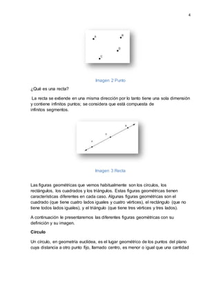 4
Imagen 2 Punto
¿Qué es una recta?
La recta se extiende en una misma dirección por lo tanto tiene una sola dimensión
y contiene infinitos puntos; se considera que está compuesta de
infinitos segmentos.
Imagen 3 Recta
Las figuras geométricas que vemos habitualmente son los círculos, los
rectángulos, los cuadrados y los triángulos. Estas figuras geométricas tienen
características diferentes en cada caso. Algunas figuras geométricas son el
cuadrado (que tiene cuatro lados iguales y cuatro vértices), el rectángulo (que no
tiene todos lados iguales), y el triángulo (que tiene tres vértices y tres lados).
A continuación le presentaremos las diferentes figuras geométricas con su
definición y su imagen.
Círculo
Un círculo, en geometría euclídea, es el lugar geométrico de los puntos del plano
cuya distancia a otro punto fijo, llamado centro, es menor o igual que una cantidad
 