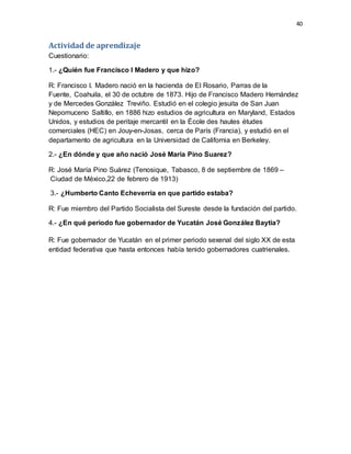 40
Actividad de aprendizaje
Cuestionario:
1.- ¿Quién fue Francisco I Madero y que hizo?
R: Francisco I. Madero nació en la hacienda de El Rosario, Parras de la
Fuente, Coahuila, el 30 de octubre de 1873. Hijo de Francisco Madero Hernández
y de Mercedes González Treviño. Estudió en el colegio jesuita de San Juan
Nepomuceno Saltillo, en 1886 hizo estudios de agricultura en Maryland, Estados
Unidos, y estudios de peritaje mercantil en la École des hautes études
comerciales (HEC) en Jouy-en-Josas, cerca de París (Francia), y estudió en el
departamento de agricultura en la Universidad de California en Berkeley.
2.- ¿En dónde y que año nació José María Pino Suarez?
R: José María Pino Suárez (Tenosique, Tabasco, 8 de septiembre de 1869 –
Ciudad de México,22 de febrero de 1913)
3.- ¿Humberto Canto Echeverría en que partido estaba?
R: Fue miembro del Partido Socialista del Sureste desde la fundación del partido.
4.- ¿En qué periodo fue gobernador de Yucatán José González Baytia?
R: Fue gobernador de Yucatán en el primer periodo sexenal del siglo XX de esta
entidad federativa que hasta entonces había tenido gobernadores cuatrienales.
 