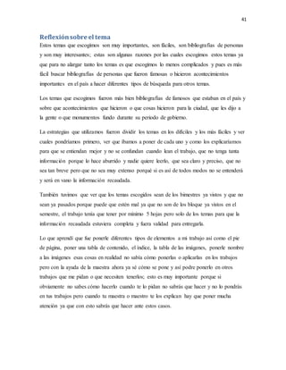 41
Reflexiónsobre el tema
Estos temas que escogimos son muy importantes, son fáciles, son bibliografías de personas
y son muy interesantes; estas son algunas razones por las cuales escogimos estos temas ya
que para no alargar tanto los temas es que escogimos lo menos complicados y pues es más
fácil buscar bibliografías de personas que fueron famosas o hicieron acontecimientos
importantes en el país a hacer diferentes tipos de búsqueda para otros temas.
Los temas que escogimos fueron más bien bibliografías de famosos que estaban en el país y
sobre que acontecimientos que hicieron o que cosas hicieron para la ciudad, que les dijo a
la gente o que monumentos fundo durante su periodo de gobierno.
La estrategias que utilizamos fueron dividir los temas en los difíciles y los más fáciles y ver
cuales pondríamos primero, ver que íbamos a poner de cada uno y como los explicaríamos
para que se entiendan mejor y no se confundan cuando lean el trabajo, que no tenga tanta
información porque lo hace aburrido y nadie quiere leerlo, que sea claro y preciso, que no
sea tan breve pero que no sea muy extenso porqué si es así de todos modos no se entenderá
y será en vano la información recaudada.
También tuvimos que ver que los temas escogidos sean de los bimestres ya vistos y que no
sean ya pasados porque puede que estén mal ya que no son de los bloque ya vistos en el
semestre, el trabajo tenía que tener por mínimo 5 hojas pero solo de los temas para que la
información recaudada estuviera completa y fuera validad para entregarla.
Lo que aprendí que fue ponerle diferentes tipos de elementos a mi trabajo así como el pie
de página, poner una tabla de contenido, el índice, la tabla de las imágenes, ponerle nombre
a las imágenes esas cosas en realidad no sabía cómo ponerlas o aplicarlas en los trabajos
pero con la ayuda de la maestra ahora ya sé cómo se pone y así podre ponerlo en otros
trabajos que me pidan o que necesiten tenerlos; esto es muy importante porque si
obviamente no sabes cómo hacerlo cuando te lo pidan no sabrás que hacer y no lo pondrás
en tus trabajos pero cuando tu maestra o maestro te los explican hay que poner mucha
atención ya que con esto sabrás que hacer ante estos casos.
 