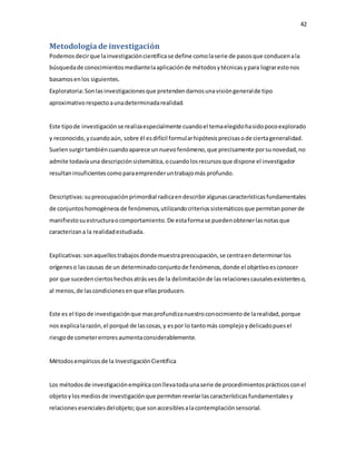 42
Metodologíade investigación
Podemosdecirque lainvestigacióncientíficase define comolaserie de pasosque conducenala
búsquedade conocimientosmediantelaaplicaciónde métodosytécnicasypara lograrestonos
basamosenlos siguientes.
Exploratoria:Sonlasinvestigacionesque pretendendarnosunavisióngeneralde tipo
aproximativorespectoaunadeterminadarealidad.
Este tipode investigaciónse realizaespecialmente cuandoel temaelegidohasidopocoexplorado
y reconocido,ycuandoaún, sobre él esdifícil formularhipótesisprecisasode ciertageneralidad.
Suelensurgirtambiéncuandoaparece unnuevofenómeno,que precisamente porsunovedad,no
admite todavíauna descripciónsistemática,ocuandolosrecursosque dispone el investigador
resultaninsuficientes comoparaemprenderuntrabajomás profundo.
Descriptivas:supreocupaciónprimordial radicaendescribiralgunascaracterísticasfundamentales
de conjuntoshomogéneosde fenómenos,utilizandocriteriossistemáticosque permitanponerde
manifiestosuestructuraocomportamiento.De estaformase puedenobtenerlasnotasque
caracterizana la realidadestudiada.
Explicativas:sonaquellostrabajosdondemuestrapreocupación,se centraendeterminarlos
orígeneso lascausas de un determinadoconjuntode fenómenos,donde el objetivoesconocer
por que sucedenciertoshechosatrásvesde la delimitaciónde lasrelacionescausalesexistenteso,
al menos,de lascondicionesenque ellasproducen.
Este es el tipode investigaciónque masprofundizanuestroconocimientode larealidad,porque
nos explicalarazón,el porqué de lascosas,y espor lo tantomás complejoydelicadopuesel
riesgode cometererroresaumentaconsiderablemente.
Métodosempíricosde la InvestigaciónCientífica
Los métodosde investigaciónempíricaconllevatodaunaserie de procedimientosprácticosconel
objetoylosmediosde investigaciónque permitenrevelarlascaracterísticasfundamentalesy
relacionesesencialesdelobjeto;que sonaccesiblesalacontemplaciónsensorial.
 