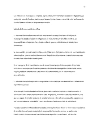 43
Los métodosde investigaciónempírica,representanunnivelenel procesode investigacióncuyo
contenidoprocede fundamentalmente de laexperiencia,el cual essometidoaciertaelaboración
racional y expresadoenunlenguajedeterminado.
Métodode laobservacióncientífica
La observacióncientíficacomométodoconsiste enlapercepcióndirectadel objetode
investigación.Laobservacióninvestigativaesel instrumentouniversaldel científico.La
observaciónpermiteconocerlarealidadmediante lapercepcióndirectade losobjetosy
fenómenos.
La observación,comoprocedimiento,puedeutilizarseendistintosmomentosde unainvestigación
más compleja:ensuetapainicial se usaenel diagnósticodel problemaainvestigaryesde gran
utilidadenel diseñode lainvestigación.
En el transcurso de la investigaciónpuede convertirseenprocedimientopropiodelmétodo
utilizadoenlacomprobaciónde lahipótesis.Al finalizarlainvestigaciónlaobservaciónpuede
llegara predecirlastendenciasydesarrollode losfenómenos,de unordenmayorde
generalización.
La observacióncientíficapresentalassiguientescualidades,que lodiferenciande laobservación
espontáneaycasual.
• La observacióncientíficaesconsciente;yse orientahaciaunobjetivoofindeterminado.El
observadordebe tenerunconocimientocabal del proceso,fenómenouobjetoaobservar,para
que seacapaz, dentrodel conjuntode característicasde éste,seleccionaraquellosaspectosque
son susceptiblesaserobservadosyque contribuyenalademostraciónde lahipótesis.
• La observacióncientíficadebe sercuidadosamenteplanificadadonde se tieneencuentaademás
de losobjetivos,el objetoysujetode laobservación,losmediosconque se realizaylas
condicionesocontextonatural oartificial donde se produce el fenómeno,asícomo las
 