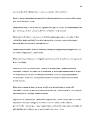 45
esenciaprofundadel objetose hace necesarioel usode losmétodosteóricos.
Tanto enlas cienciassociales, naturalesytécnicaslaobservación,comométodocientífico,puede
aplicarse de diferentesformas:
Observaciónsimple:se realizaconciertaespontaneidad,porunapersonade calificaciónadecuada
para la mismay éstadebe ejecutarse,de formaconsciente ydesprejuiciada.
Observaciónsistemática:requierede uncontrol adecuadoque garantice lamayor objetividad,
realizándose laobservaciónde formareiteradaypor diferentesobservadores,inclusivepara
garantizarla uniformidadde losresultadosde éste.
Observaciónparticipativa:enellael observadorformaparte del grupoobservadoyparticipaenél
durante el tiempoque dure laobservación.
Observaciónnoparticipante:el investigadorrealizalaobservacióndesdefuera,noformaparte del
grupoinvestigado.
Observaciónabierta:donde lossujetosyobjetosde lainvestigación,conocenque vanaser
observados.Cuandose utilizaeste tipode observaciónse analizapreviamente si el hechode que
losobservadosconozcanpreviamente que suconductaesobservada,estopuede afectarlos
resultadosde laobservación.Encasopositivoesnecesariorealizarlaobservaciónencubierta,
cerrada o secreta.
Observaciónencubierta:laspersonasque sonobjetode lainvestigaciónnolosaben.El
observadorestáoculto,se auxiliaconmediostécnicoslosque enlamayoría de loscasos no sonde
fácil obtención.Estainvestigaciónesmásobjetiva.
Organizaciónde laobservación.Estádeterminadapormuchosfactorescomopuedenser:tipode
objetosobre el cual se investiga,característicaspersonalesdelobservador,métodos,
procedimientosytécnicasque se requiereparalaobservación,de laspropiedadesycualidadesdel
objetoa observar,mediosconque se cuentapara laobservaciónyotros.
 