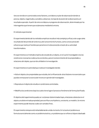 46
Una vez tenidoencuentatodosestosfactores,se elaboraunplande observacióndonde se
precisa:objeto,magnitudesyvariablesaobservar,tiempode duraciónde laobservaciónyel
resultadoesperado.A partirde estose elaboraunprograma de observación,determinadoporlas
interrogantesque tienenque esclarecerse mediantelamisma.
El métodoexperimental
El experimentodentrode losmétodosempíricosresultael máscomplejoyeficaz;este surge como
resultadodel desarrollode latécnicaydel conocimientohumano,comoconsecuenciadel
esfuerzoque realizael hombreporpenetrarenlodesconocidoatravésde su actividad
transformadora.
El experimentoesel métodoempíricode estudiode unobjeto,enel cual el investigadorcrealas
condicionesnecesariasoadecualasexistentes,parael esclarecimientode laspropiedadesy
relacionesdel objeto,que sonde utilidadenlainvestigación.
El experimentoeslaactividadque realizael investigadordonde:
• Aíslael objetoylas propiedadesque estudia,de lainfluenciade otrosfactoresnoesencialesque
puedanenmascararla esenciadel mismoenopinióndelinvestigador.
• Reproduce el objetode estudioencondicionescontroladas.
• Modificalascondicionesbajolascualestienelugarel procesoofenómenode formaplanificada.
El objetivodel experimentopuede ser:esclarecerdeterminadasleyes,relacionesodetectarenel
objetounadeterminadapropiedad;paraverificarunahipótesis,unateoría,unmodelo.Unmismo
experimentopuede llevarse acabocon variadosfines.
El experimentosiempreestáindisolublemente unidoala teoría.En la teoría el problemase
formulaesencialmente comounproblemateórico,unproblemaque se refiere al objetoidealizado
 