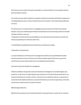 47
de la teoría y que se experimentaparacomprobarenun planodialéctico,losconceptosteóricos
pertenecientesalateoría.
Las condicionesque rodeael objetosonaquellascondicionesnaturalesoartificialescreadasporel
investigadorbajolacual se realizael experimentoconlosmediose instrumentosadecuadospara
la misma.
El hechode que en el experimentoel investigadorprovocael procesoofenómenoque desea
abordar,hace que el métodoexperimental presentetodaunaserie de ventajassobre losrestantes
métodosempíricos,estasson:
• Separaciónyaislamientode laspropiedadesenlascualesprestaatenciónparasuestudio,del
medioque puedaejercerinfluenciasobre ellas.
• Posibilidadde estudiodelprocesoofenómenoencondicionesvariadas.
• Reproducirel experimento.
La experimentaciónenel Procesode laInvestigaciónCientíficacrealaposibilidadde estudiar
exhaustivamente losnexosorelacionesentredeterminadosaspectosdelmismo,yponerde
manifiestolascausascondicionantesde lanecesidadde dichofenómeno.
Las diversasclasesde métodosde investigación
Podemosestablecerdosgrandesclasesde métodosde investigación:losmétodoslógicosylos
empíricos.Losprimerossontodosaquellosque se basanenlautilizacióndel pensamientoensus
funcionesde deducción,análisisysíntesis,mientrasque losmétodosempíricos,se aproximanal
conocimientodel objetomediantesusconocimientodirectoyel usode la experiencia,entreellos
encontramoslaobservaciónylaexperimentación.
Métodológicodeductivo
Mediante ellase aplicanlosprincipiosdescubiertosacasosparticulares,apartir de un enlace de
 