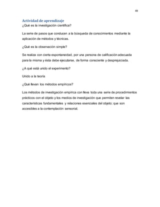 49
Actividad de aprendizaje
¿Qué es la investigación científica?
La serie de pasos que conducen a la búsqueda de conocimientos mediante la
aplicación de métodos y técnicas.
¿Qué es la observación simple?
Se realiza con cierta espontaneidad, por una persona de calificación adecuada
para la misma y ésta debe ejecutarse, de forma consciente y desprejuiciada.
¿A qué está unido el experimento?
Unido a la teoría
¿Qué llevan los métodos empíricos?
Los métodos de investigación empírica con lleva toda una serie de procedimientos
prácticos con el objeto y los medios de investigación que permiten revelar las
características fundamentales y relaciones esenciales del objeto; que son
accesibles a la contemplación sensorial.
 
