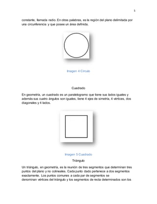 5
constante, llamada radio. En otras palabras, es la región del plano delimitada por
una circunferencia y que posee un área definida.
Imagen 4 Círculo
Cuadrado
En geometría, un cuadrado es un paralelogramo que tiene sus lados iguales y
además sus cuatro ángulos son iguales, tiene 4 ejes de simetría, 4 vértices, dos
diagonales y 4 lados.
Imagen 5 Cuadrado
Triángulo
Un triángulo, en geometría, es la reunión de tres segmentos que determinan tres
puntos del plano y no colineales. Cada punto dado pertenece a dos segmentos
exactamente. Los puntos comunes a cada par de segmentos se
denominan vértices del triángulo y los segmentos de recta determinados son los
 