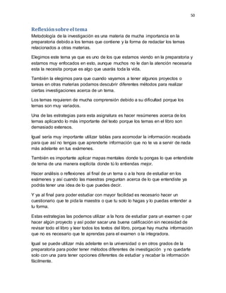 50
Reflexiónsobre el tema
Metodología de la investigación es una materia de mucha importancia en la
preparatoria debido a los temas que contiene y la forma de redactar los temas
relacionados a otras materias.
Elegimos este tema ya que es uno de los que estamos viendo en la preparatoria y
estamos muy enfocados en esto, aunque muchos no le dan la atención necesaria
esta la necesita porque es algo que usarás toda la vida.
También la elegimos para que cuando vayamos a tener algunos proyectos o
tareas en otras materias podamos descubrir diferentes métodos para realizar
ciertas investigaciones acerca de un tema.
Los temas requieren de mucha comprensión debido a su dificultad porque los
temas son muy variados.
Una de las estrategias para esta asignatura es hacer resúmenes acerca de los
temas aplicando lo más importante del texto porque los temas en el libro son
demasiado extensos.
Igual sería muy importante utilizar tablas para acomodar la información recabada
para que así no tengas que aprenderte información que no te va a servir de nada
más adelante en tus exámenes.
También es importante aplicar mapas mentales donde tu pongas lo que entendiste
de tema de una manera explícita donde tú lo entiendas mejor.
Hacer análisis o reflexiones al final de un tema o a la hora de estudiar en los
exámenes y así cuando las maestras preguntan acerca de lo que entendiste ya
podrás tener una idea de lo que puedes decir.
Y ya al final para poder estudiar con mayor facilidad es necesario hacer un
cuestionario que te pida la maestra o que tu solo lo hagas y lo puedas entender a
tu forma.
Estas estrategias las podemos utilizar a la hora de estudiar para un examen o par
hacer algún proyecto y así poder sacar una buena calificación sin necesidad de
revisar todo el libro y leer todos los textos del libro, porque hay mucha información
que no es necesario que te aprendas para el examen o la integradora.
Igual se puede utilizar más adelante en la universidad o en otros grados de la
preparatoria para poder tener métodos diferentes de investigación y no quedarte
solo con una para tener opciones diferentes de estudiar y recabar la información
fácilmente.
 