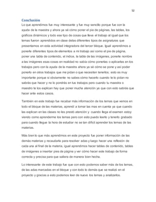 52
Conclusión
Lo que aprendimos fue muy interesante y fue muy sencillo porque fue con la
ayuda de la maestra y ahora ya sé cómo poner el pie de páginas, las tablas, los
gráficos dinámicos y todo ese tipo de cosas que lleva el trabajo al igual que los
temas fueron aprendidos en clase delas diferentes tipos de asignaturas que
presentamos en esta actividad integradora del tercer bloque. Igual aprendimos a
ponerle diferentes tipos de elementos a mi trabajo así como el pie de página,
poner una tabla de contenido, el índice, la tabla de las imágenes, ponerle nombre
a las imágenes esas cosas en realidad no sabía cómo ponerlas o aplicarlas en los
trabajos pero con la ayuda de la maestra ahora ya sé cómo se pone y así poder
ponerlo en otros trabajos que me pidan o que necesiten tenerlos; esto es muy
importante porque si obviamente no sabes cómo hacerlo cuando te lo pidan no
sabrás que hacer y no lo pondrás en tus trabajos pero cuando tu maestra o
maestro te los explican hay que poner mucha atención ya que con esto sabrás que
hacer ante estos casos.
También en este trabajo fue recabar más información de los temas que vemos en
todo el bloque de las materias, aprendí a tomar las mas en cuenta ya que cuando
las explican en las clases no les prestó atención y cuando llega el examen estoy
viendo como aprenderme los temas pero con esto puedo leerlo y tenerlo grabado
para cuando llegue la hora de estudiar no se tan difícil aprender los temas de las
materias.
Más bien lo que más aprendimos en este proyecto fue poner información de las
demás materias y recaudarla para resolver adas y luego hacer una reflexión de
cada una al final de la materia, igual aprendimos hacer tablas de contenido, tablas
de imágenes a insertar pies de página y ver cómo hacer este trabajo de forma
correcta y precisa para que saliera de manera bien hecha.
Lo interesante de este trabajo fue que con esto podemos saber más de los temas,
de las adas marcadas en el bloque y con todo lo demás que se realizó en el
proyecto y gracias a esto podemos leer de nuevo los temas y analizarlos.
 