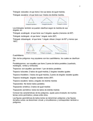 7
Triángulo isósceles: el que tiene 2 de sus lados de igual medida.
Triángulo escaleno: el que tiene sus 3 lados de distinta medida.
Los triángulos también se pueden clasificar según la medida de sus
ángulos en:
Triángulo acutángulo: el que tiene sus 3 ángulos agudos (menores de 90º)
Triángulo rectángulo: el que tiene 1 ángulo recto (90º)
Triángulo obtusángulo: el que tiene 1 ángulo obtuso (mayor de 90º y menos que
180º)
Cuadriláteros
Otro de los polígonos muy populares son los cuadriláteros, los cuales se clasifican
en:
Paralelogramos: son aquellos que tiene 2 pares de lados paralelos (cuadrado,
rectángulo, rombo y romboide)
Trapecios: son aquellos que tienen 1 par de lados paralelos
Trapecio isósceles: 2 lados de igual medida, 2 ángulos basales iguales
Trapecio trisolátero: 3 lados de igual medida, 2 pares de ángulos basales iguales
Trapecio rectángulo: ángulos basales rectos (90º)
Trapecio escaleno: lados y ángulos de distinta medida
Trapezoides: No tienen lados paralelos
Trapezoide simétrico: 2 lados de igual medida
Trapezoide asimétrico: todos los lados de distinta medida
Conocer las características de los polígonos, ayuda para el estudio de muchos
temas como perímetros y áreas entre otros.
Las figuras geométricas de lados rectos se denominan polígonos y las figuras
de lados curvos se denominan círculo y circunferencia y corresponden también a
polígonos.
 