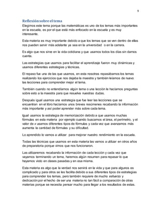 9
Reflexiónsobre el tema
Elegimos este tema porque las matemáticas es uno de los temas más importantes
en la escuela, es por el que está más enfocado en la escuela y es muy
interesante.
Esta materia es muy importante debido a que los temas que se ven dentro de ellas
nos pueden servir más adelante ya sea en la universidad o en la carrera.
Es algo que nos sirve en la vida cotidiana y que usamos todos los días sin darnos
cuenta.
Las estrategias que usamos para facilitar el aprendizaje fueron muy dinámicas y
usamos diferentes estrategias y técnicas.
El repaso fue una de las que usamos, en esta nosotras repasábamos los temas
realizando los ejercicios que nos dejaba la maestra y también leíamos de nuevo
las lecciones para comprender mejor el tema.
También cuando no entendíamos algún tema o una lección le hacíamos preguntas
sobre esto a la maestra para que resuelva nuestras dudas.
Después igual usamos una estrategia que fue leer las lecciones que se
encuentran en el libro hacíamos unos breves resúmenes recabando la información
más importante y así poder aprender más sobre cada tema.
Igual usamos la estrategia de memorización debido a que usamos muchas
fórmulas en esta materia por ejemplo cuando buscamos el área, el perímetro, y el
valor de x usamos diferentes tipos de fórmulas y cada vez que avanzamos más
aumenta la cantidad de fórmulas y su dificultad.
Lo aprendido lo vamos a utilizar para mejorar nuestro rendimiento en la escuela.
Todas las técnicas que usamos en esta materia las vamos a utilizar en otros años
de preparatoria porque vimos que nos funcionaron.
Las utilizaremos recabando la información de cada lección y cada vez que
vayamos terminando un tema, haremos algún resumen para repasar lo que
hayamos visto en clases pasadas y en esa misma.
Esta materia es algo que la verdad nos servirá en la vida y que para algunos es
complicado y para otros se les facilita debido a sus diferentes tipos de estrategias
para comprender los temas, pero también requiere de mucho esfuerzo y
dedicación por el hecho de ser una materia no tan fácil a comparación de otras
materias porque se necesita pensar mucho para llegar a los resultados de estas.
 