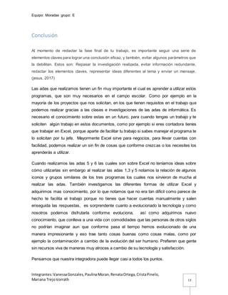 Equipo: Moradas grupo: E
Integrantes:VanessaGonzales,PaulinaMoran,RenataOrtega,CristaPinelo,
Mariana TrejoVorrath 13
Conclusión
Al momento de redactar la fase final de tu trabajo, es importante seguir una serie de
elementos claves para lograr una conclusión eficaz, y también, evitar algunos parámetros que
la debilitan. Estos son: Repasar la investigación realizada, evitar información redundante,
redactar los elementos claves, representar ideas diferentes al tema y enviar un mensaje.
(jesus, 2017)
Las adas que realizamos tienen un fin muy importante el cual es aprender a utilizar estos
programas, que son muy necesarios en el campo escolar. Como por ejemplo en la
mayoría de los proyectos que nos solicitan, en los que tienen requisitos en el trabajo que
podemos realizar gracias a las clases e investigaciones de las adas de informática. Es
necesario el conocimiento sobre estas en un futuro, para cuando tengas un trabajo y te
soliciten algún trabajo en estos documentos, como por ejemplo si eres contadora tienes
que trabajar en Excel, porque aparte de facilitar tu trabajo si sabes manejar el programa te
lo solicitan por tu jefe. Mayormente Excel sirve para negocios, para llevar cuentas con
facilidad, podemos realizar un sin fin de cosas que conforme crezcas o los necesites los
aprenderás a utilizar.
Cuando realizamos las adas 5 y 6 las cuales son sobre Excel no teníamos ideas sobre
cómo utilizarlas sin embargo al realizar las adas 1,3 y 5 notamos la relación de algunos
iconos y grupos similares de los tres programas los cuales nos sirvieron de mucha al
realizar las adas. También investigamos las diferentes formas de utilizar Excel y
adquirimos mas conocimiento, por lo que notamos que no era tan difícil como parece de
hecho te facilita el trabajo porque no tienes que hacer cuentas manualmente y salen
enseguida las respuestas, es sorprendente cuanto a evolucionado la tecnología y como
nosotros podemos disfrutarla conforme evoluciona, así como adquirimos nuevo
conocimiento, que conlleva a una vida con comodidades que las personas de otros siglos
no podrían imaginar aun que conforme pasa el tiempo hemos evolucionado de una
manera impresionante y eso trae tanto cosas buenas como cosas malas, como por
ejemplo la contaminación a cambio de la evolución del ser humano. Prefieren que gente
sin recursos viva de maneras muy atroces a cambio de su tecnología y satisfacción.
Pensamos que nuestra integradora puede llegar casi a todos los puntos.
 