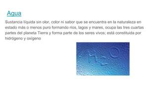 Agua
Sustancia líquida sin olor, color ni sabor que se encuentra en la naturaleza en
estado más o menos puro formando ríos, lagos y mares, ocupa las tres cuartas
partes del planeta Tierra y forma parte de los seres vivos; está constituida por
hidrógeno y oxígeno
 