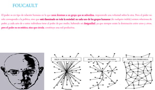 FOUCAULT
El poder es un tipo de relación humana en la que unos dominan a un grupo que se subordina, imponiendo una voluntad sobre la otra. Pero el poder no
solo corresponde a la política, sino que está diseminado en toda la sociedad: en cada uno de los grupos humanos (de cualquier índole) existen relaciones de
poder, y cada acto de o entre individuos tiene al poder de por medio, habiendo así desigualdad, ya que siempre existe la dominación entre unos y otros,
pero el poder no es estático, sino que circula, constituye una red productiva.
 