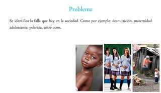 Problema
Se identifica la falla que hay en la sociedad. Como por ejemplo: desnutrición, maternidad
adolescente, pobreza, entre otros.
 