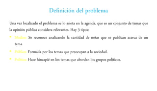 Definición del problema
Una vez localizado el problema se lo anota en la agenda, que es un conjunto de temas que
la opinión pública considera relevantes. Hay 3 tipos:
• Medios: Se reconoce analizando la cantidad de notas que se publican acerca de un
tema.
• Pública: Formada por los temas que preocupan a la sociedad.
• Política: Hace hincapié en los temas que abordan los grupos políticos.
 