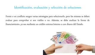 Identificación, evaluación y selección de soluciones
Frente a un conflicto surgen varias estrategias para solucionarlo, pero las mismas se deben
evaluar para comprobar si son viables o no. Además, se debe analizar la forma de
financiamiento, ya sea mediante un crédito externo/interno o con dinero del Estado.
 