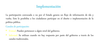 Implementación
La participación convocada o no por el Estado genera un flujo de información de ida y
vuelta. Esto le posibilita a los ciudadanos participar en el diseño e implementación de la
política pública.
Canales de participación:
• Formal: Pueden pertenecer a algún nivel del gobierno.
• Informal: Se utilizan cuando no hay respuesta por parte del gobierno a través de los
canales tradicionales.
 