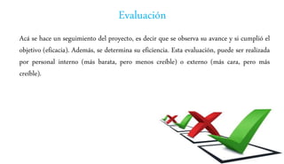 Evaluación
Acá se hace un seguimiento del proyecto, es decir que se observa su avance y si cumplió el
objetivo (eficacia). Además, se determina su eficiencia. Esta evaluación, puede ser realizada
por personal interno (más barata, pero menos creíble) o externo (más cara, pero más
creíble).
 