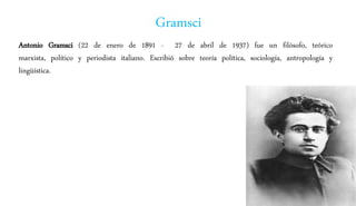 Gramsci
Antonio Gramsci (22 de enero de 1891 - 27 de abril de 1937) fue un filósofo, teórico
marxista, político y periodista italiano. Escribió sobre teoría política, sociología, antropología y
lingüística.
 
