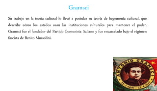 Gramsci
Su trabajo en la teoría cultural lo llevó a postular su teoría de hegemonía cultural, que
describe cómo los estados usan las instituciones culturales para mantener el poder.
Gramsci fue el fundador del Partido Comunista Italiano y fue encarcelado bajo el régimen
fascista de Benito Mussolini.
 