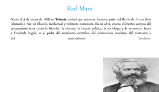 Karl Marx
Nació el 5 de mayo de 1818 en Tréveris, ciudad que entonces formaba parte del Reino de Prusia (hoy
Alemania). Fue un filósofo, intelectual y militante comunista .En su obra, abarca diferentes campos del
pensamiento tales como la filosofía, la historia, la ciencia política, la sociología y la economía. Junto
a Friedrich Engels, es el padre del socialismo científico, del comunismo moderno, del marxismo y
del materialismo histórico.
 